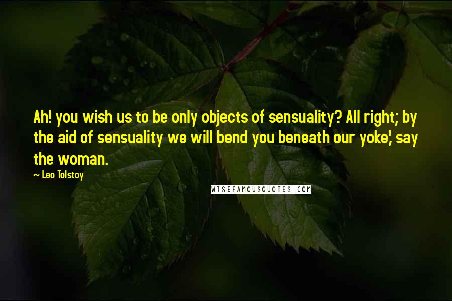 Leo Tolstoy Quotes: Ah! you wish us to be only objects of sensuality? All right; by the aid of sensuality we will bend you beneath our yoke,' say the woman.