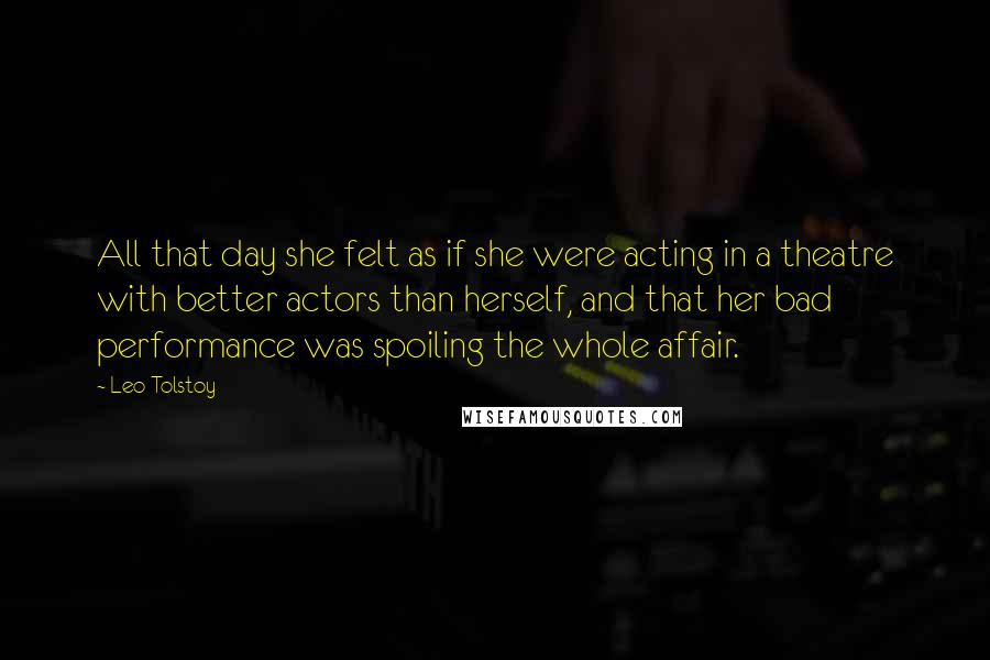 Leo Tolstoy Quotes: All that day she felt as if she were acting in a theatre with better actors than herself, and that her bad performance was spoiling the whole affair.