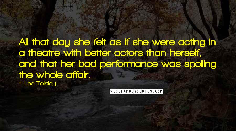 Leo Tolstoy Quotes: All that day she felt as if she were acting in a theatre with better actors than herself, and that her bad performance was spoiling the whole affair.