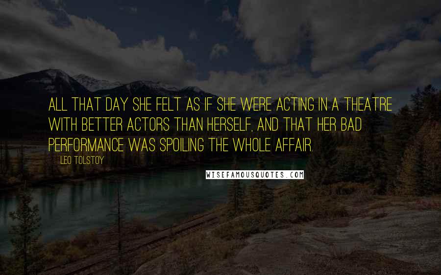 Leo Tolstoy Quotes: All that day she felt as if she were acting in a theatre with better actors than herself, and that her bad performance was spoiling the whole affair.