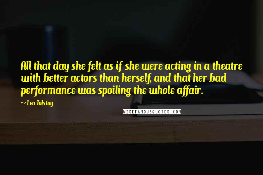 Leo Tolstoy Quotes: All that day she felt as if she were acting in a theatre with better actors than herself, and that her bad performance was spoiling the whole affair.