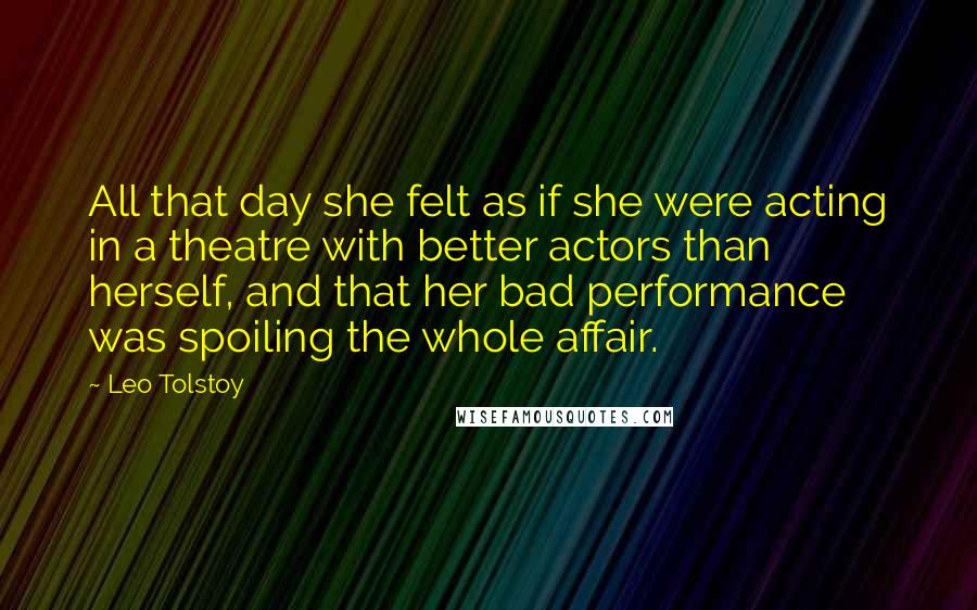 Leo Tolstoy Quotes: All that day she felt as if she were acting in a theatre with better actors than herself, and that her bad performance was spoiling the whole affair.
