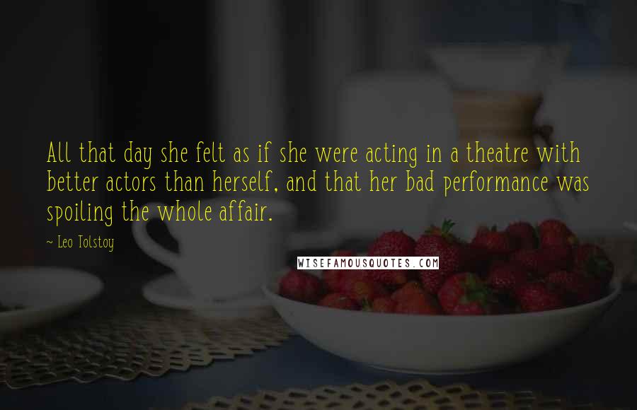 Leo Tolstoy Quotes: All that day she felt as if she were acting in a theatre with better actors than herself, and that her bad performance was spoiling the whole affair.