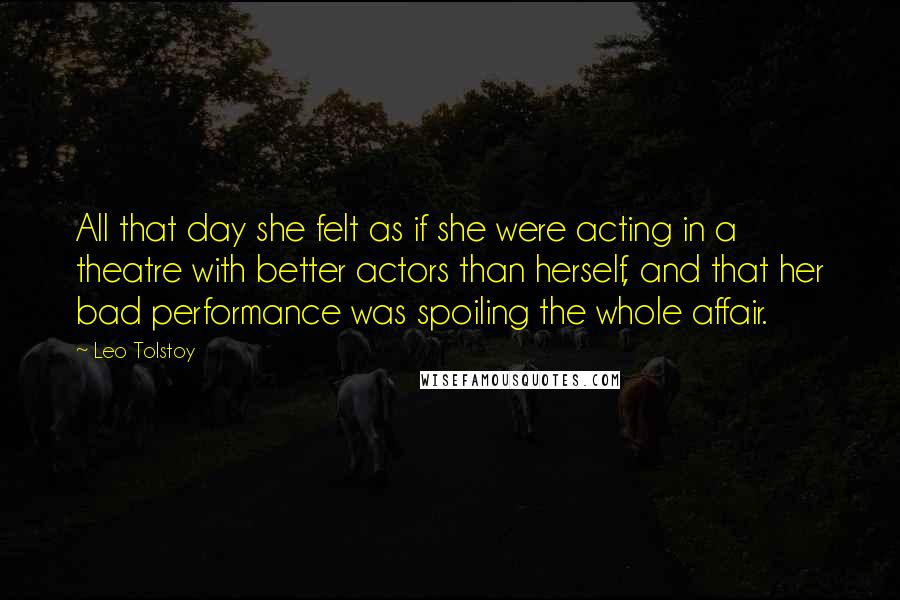 Leo Tolstoy Quotes: All that day she felt as if she were acting in a theatre with better actors than herself, and that her bad performance was spoiling the whole affair.