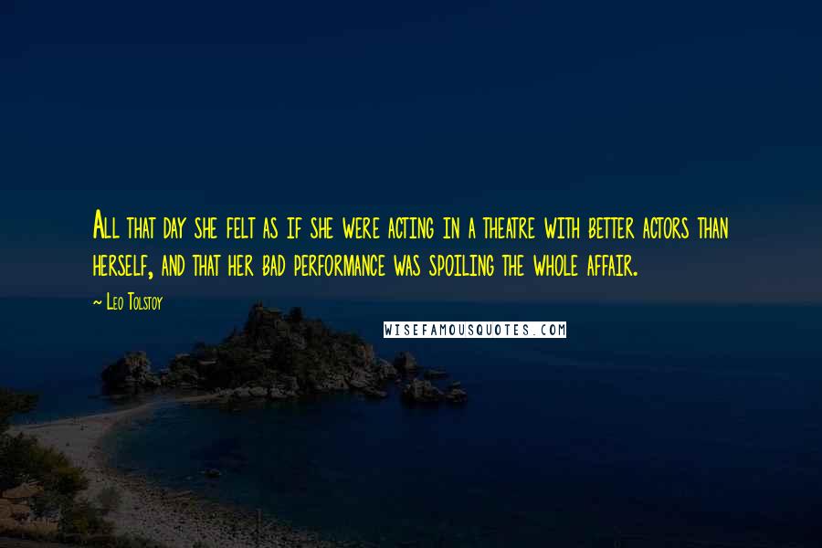 Leo Tolstoy Quotes: All that day she felt as if she were acting in a theatre with better actors than herself, and that her bad performance was spoiling the whole affair.