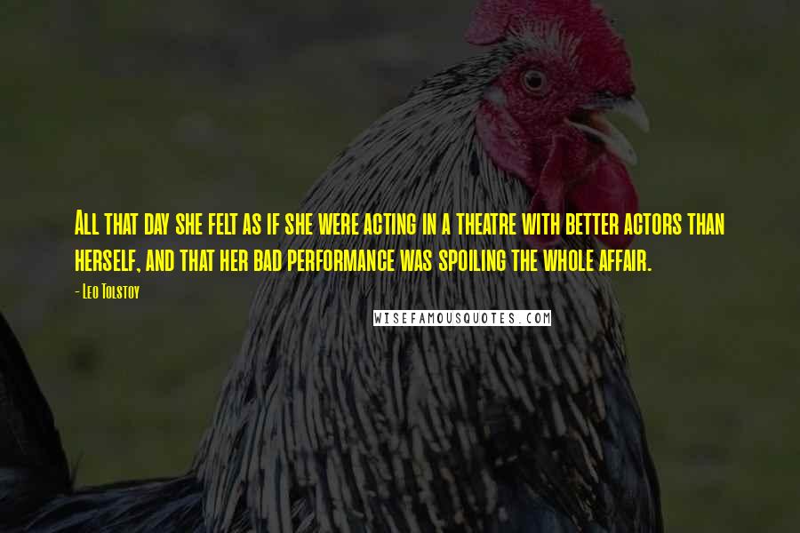 Leo Tolstoy Quotes: All that day she felt as if she were acting in a theatre with better actors than herself, and that her bad performance was spoiling the whole affair.