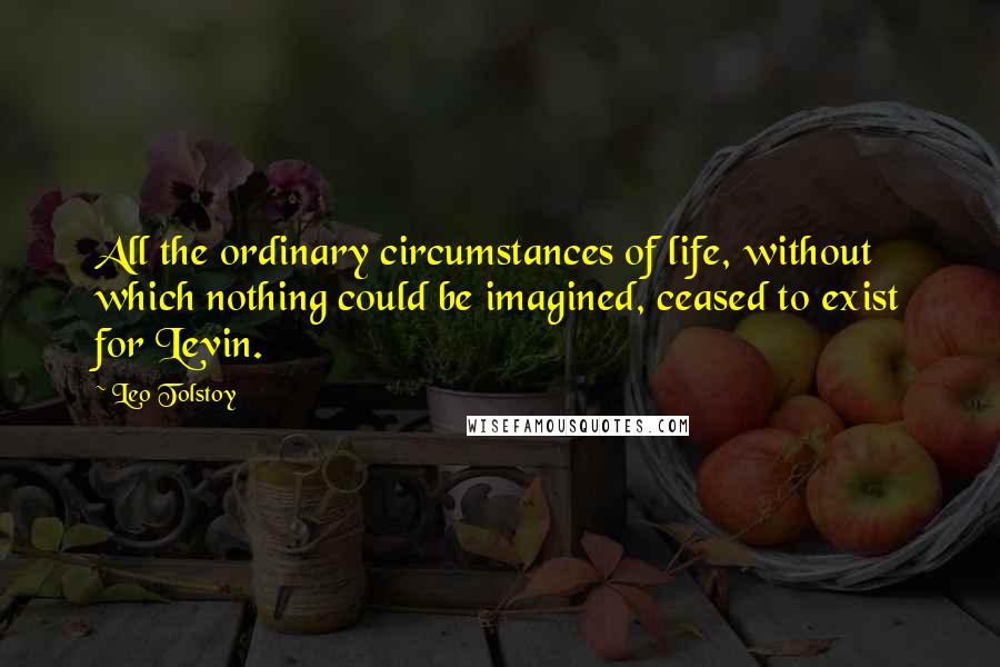 Leo Tolstoy Quotes: All the ordinary circumstances of life, without which nothing could be imagined, ceased to exist for Levin.