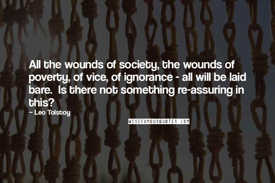 Leo Tolstoy Quotes: All the wounds of society, the wounds of poverty, of vice, of ignorance - all will be laid bare.  Is there not something re-assuring in this?