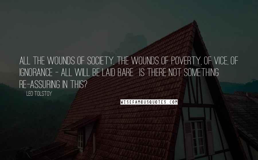 Leo Tolstoy Quotes: All the wounds of society, the wounds of poverty, of vice, of ignorance - all will be laid bare.  Is there not something re-assuring in this?