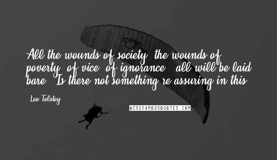 Leo Tolstoy Quotes: All the wounds of society, the wounds of poverty, of vice, of ignorance - all will be laid bare.  Is there not something re-assuring in this?