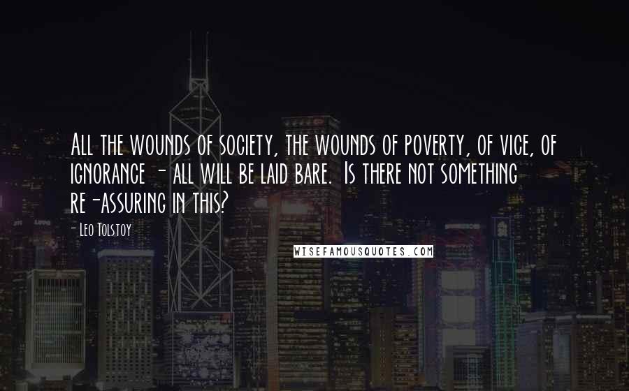 Leo Tolstoy Quotes: All the wounds of society, the wounds of poverty, of vice, of ignorance - all will be laid bare.  Is there not something re-assuring in this?