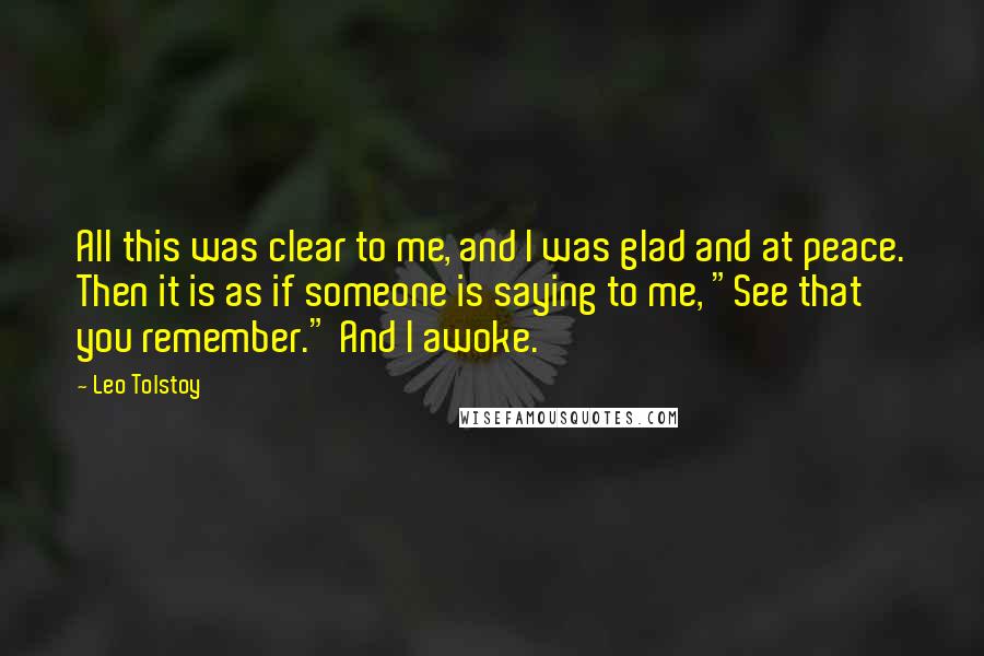 Leo Tolstoy Quotes: All this was clear to me, and I was glad and at peace. Then it is as if someone is saying to me, "See that you remember." And I awoke.