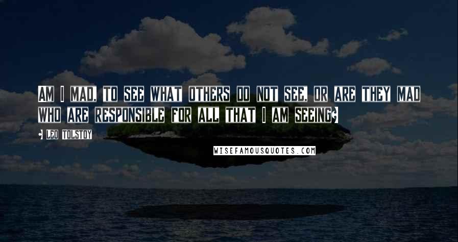 Leo Tolstoy Quotes: Am I mad, to see what others do not see, or are they mad who are responsible for all that I am seeing?