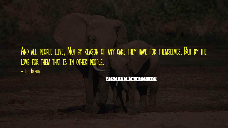 Leo Tolstoy Quotes: And all people live, Not by reason of any care they have for themselves, But by the love for them that is in other people.