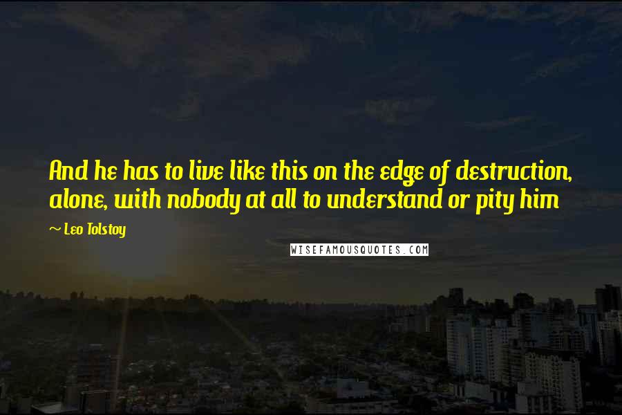 Leo Tolstoy Quotes: And he has to live like this on the edge of destruction, alone, with nobody at all to understand or pity him