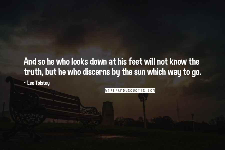 Leo Tolstoy Quotes: And so he who looks down at his feet will not know the truth, but he who discerns by the sun which way to go.