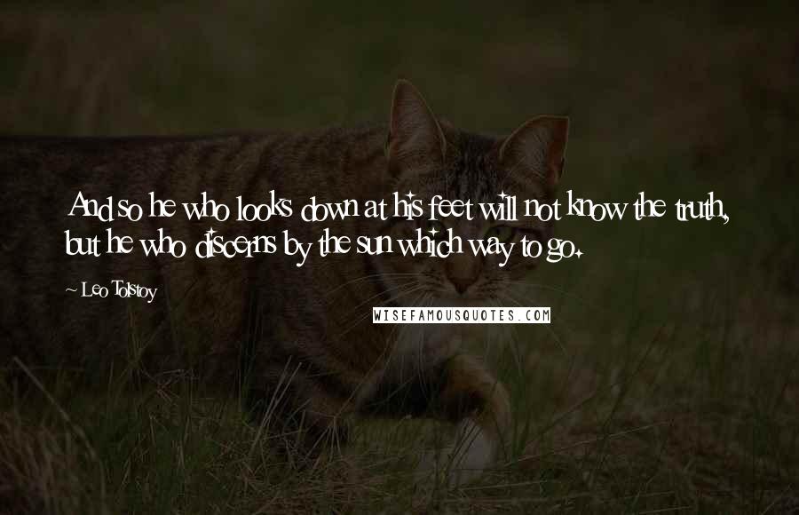 Leo Tolstoy Quotes: And so he who looks down at his feet will not know the truth, but he who discerns by the sun which way to go.