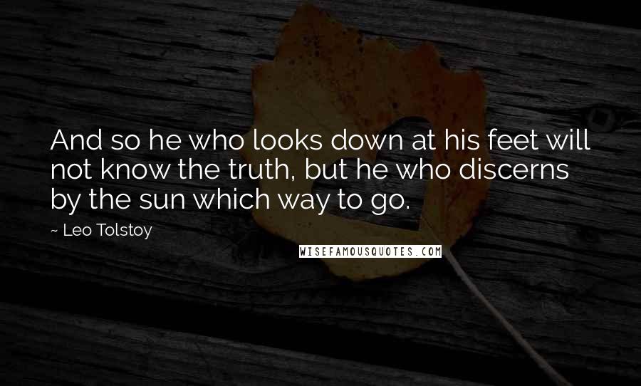 Leo Tolstoy Quotes: And so he who looks down at his feet will not know the truth, but he who discerns by the sun which way to go.
