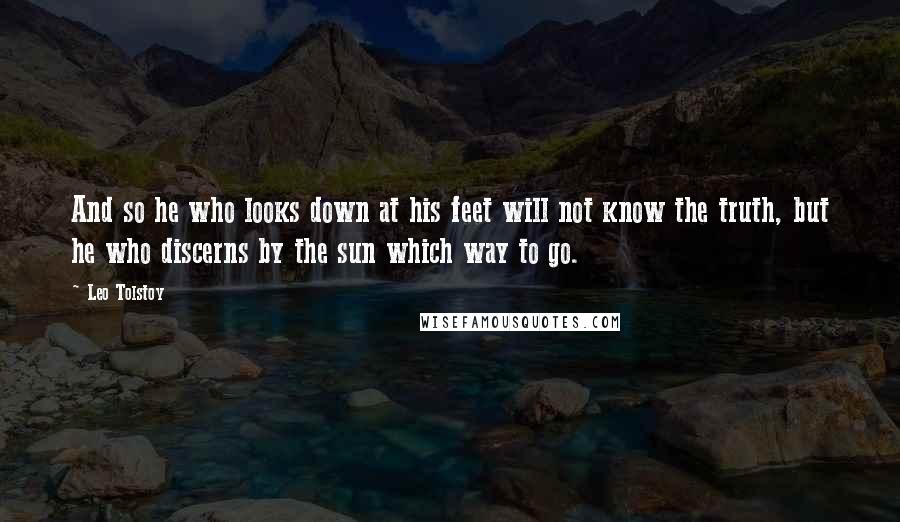 Leo Tolstoy Quotes: And so he who looks down at his feet will not know the truth, but he who discerns by the sun which way to go.