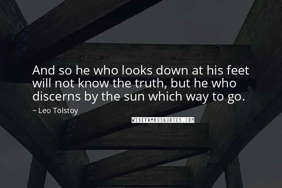 Leo Tolstoy Quotes: And so he who looks down at his feet will not know the truth, but he who discerns by the sun which way to go.