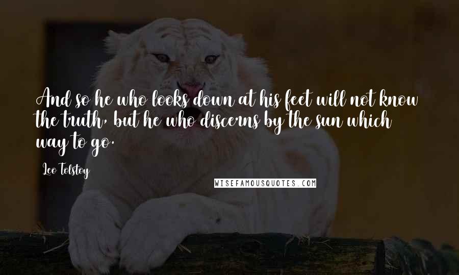 Leo Tolstoy Quotes: And so he who looks down at his feet will not know the truth, but he who discerns by the sun which way to go.