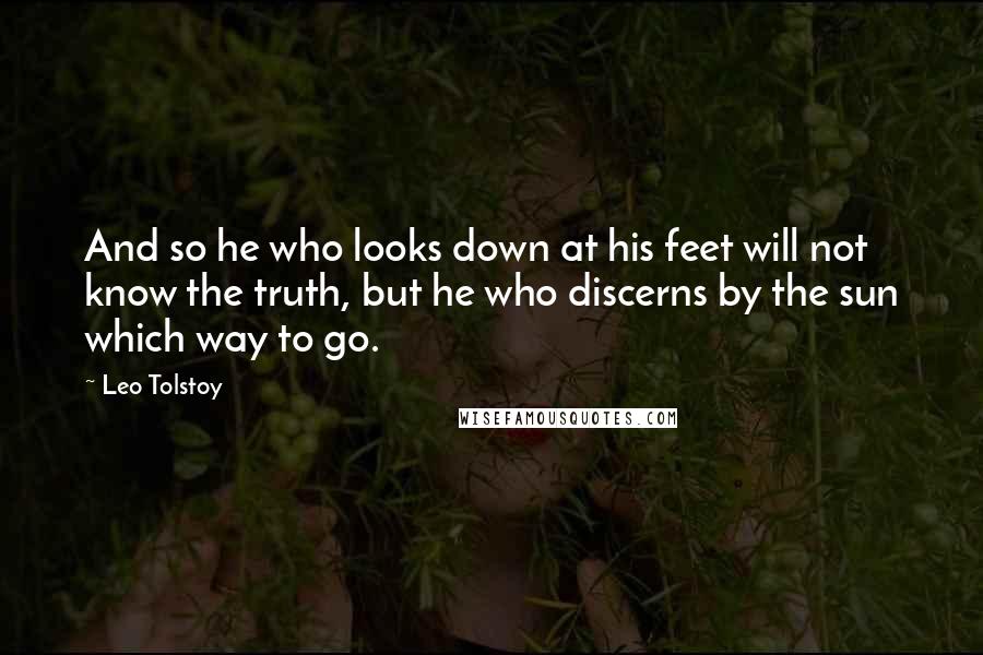 Leo Tolstoy Quotes: And so he who looks down at his feet will not know the truth, but he who discerns by the sun which way to go.