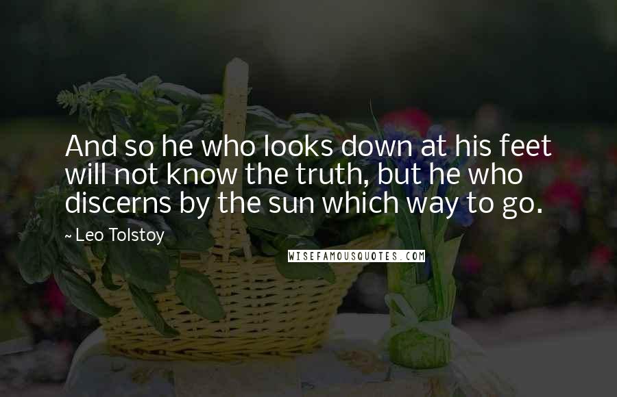 Leo Tolstoy Quotes: And so he who looks down at his feet will not know the truth, but he who discerns by the sun which way to go.