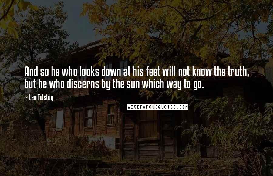 Leo Tolstoy Quotes: And so he who looks down at his feet will not know the truth, but he who discerns by the sun which way to go.