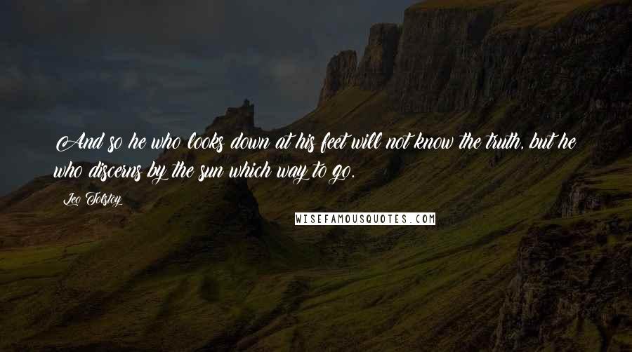 Leo Tolstoy Quotes: And so he who looks down at his feet will not know the truth, but he who discerns by the sun which way to go.