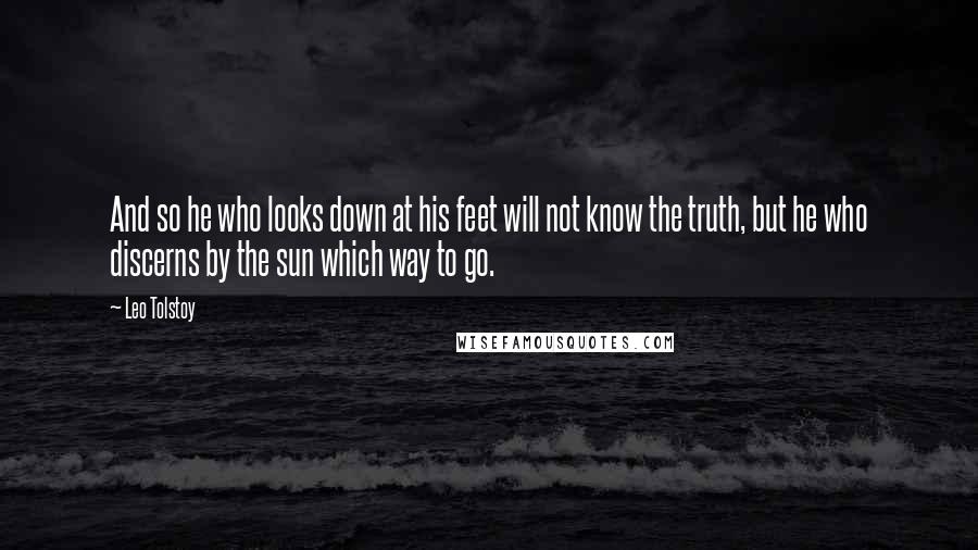 Leo Tolstoy Quotes: And so he who looks down at his feet will not know the truth, but he who discerns by the sun which way to go.