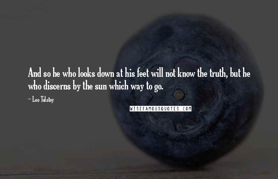 Leo Tolstoy Quotes: And so he who looks down at his feet will not know the truth, but he who discerns by the sun which way to go.