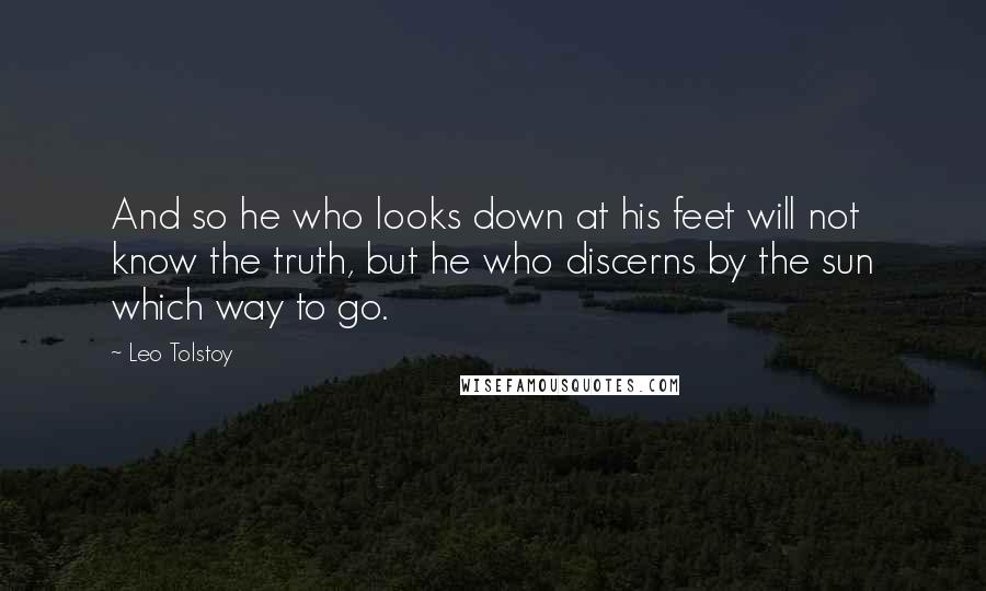 Leo Tolstoy Quotes: And so he who looks down at his feet will not know the truth, but he who discerns by the sun which way to go.