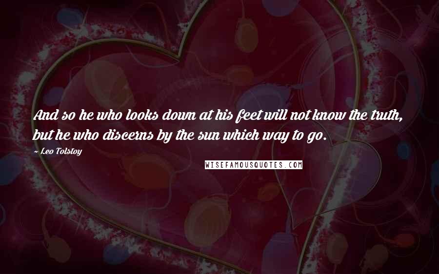 Leo Tolstoy Quotes: And so he who looks down at his feet will not know the truth, but he who discerns by the sun which way to go.