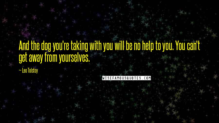 Leo Tolstoy Quotes: And the dog you're taking with you will be no help to you. You can't get away from yourselves.