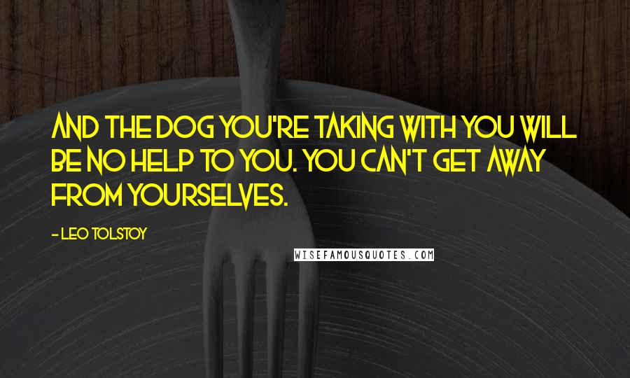 Leo Tolstoy Quotes: And the dog you're taking with you will be no help to you. You can't get away from yourselves.