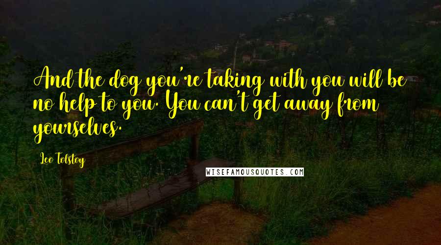 Leo Tolstoy Quotes: And the dog you're taking with you will be no help to you. You can't get away from yourselves.