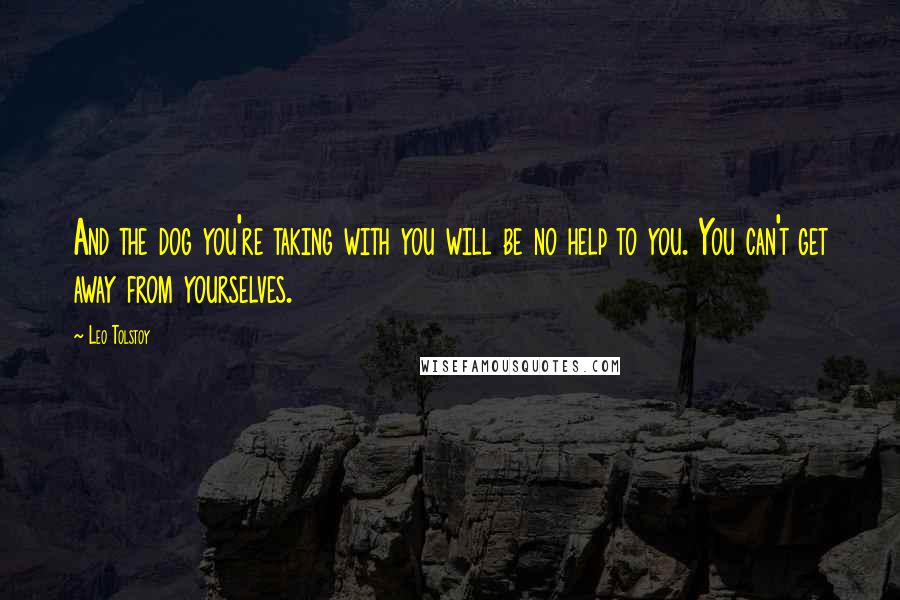 Leo Tolstoy Quotes: And the dog you're taking with you will be no help to you. You can't get away from yourselves.