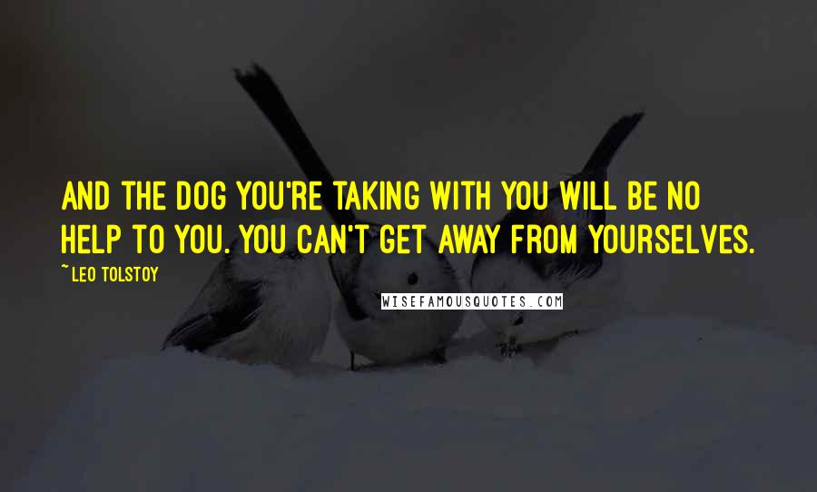 Leo Tolstoy Quotes: And the dog you're taking with you will be no help to you. You can't get away from yourselves.