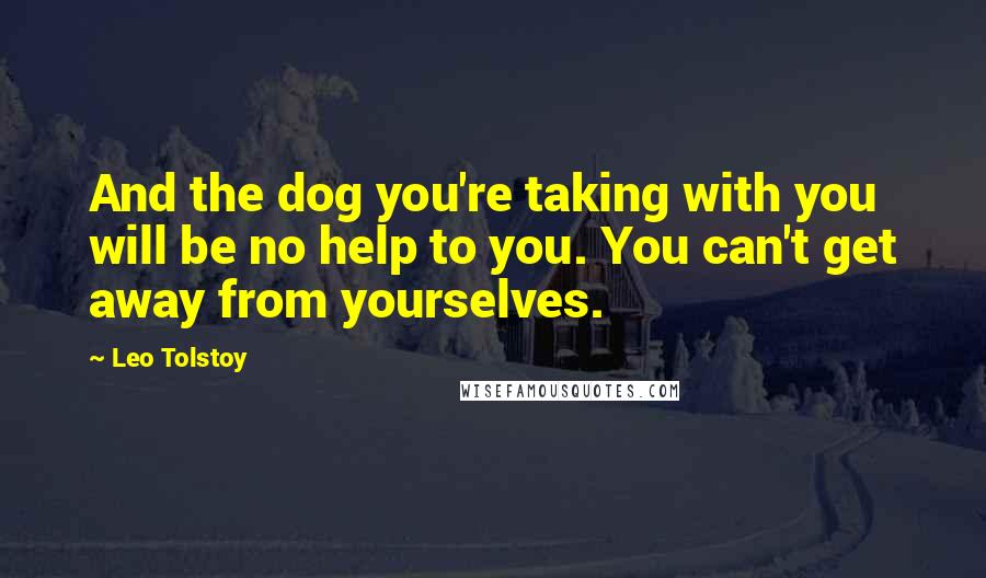 Leo Tolstoy Quotes: And the dog you're taking with you will be no help to you. You can't get away from yourselves.