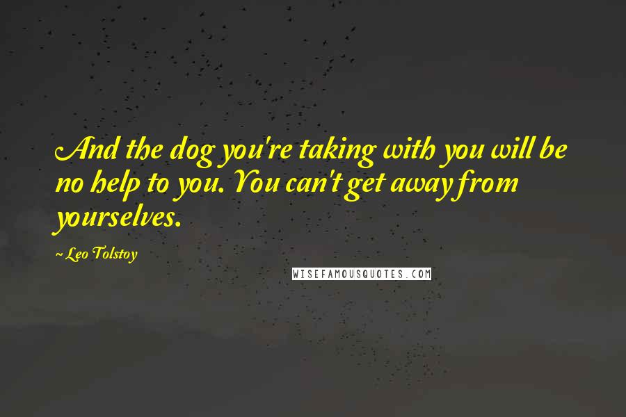 Leo Tolstoy Quotes: And the dog you're taking with you will be no help to you. You can't get away from yourselves.