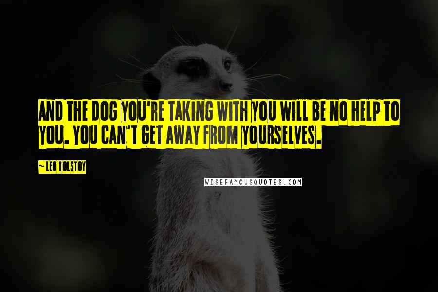 Leo Tolstoy Quotes: And the dog you're taking with you will be no help to you. You can't get away from yourselves.