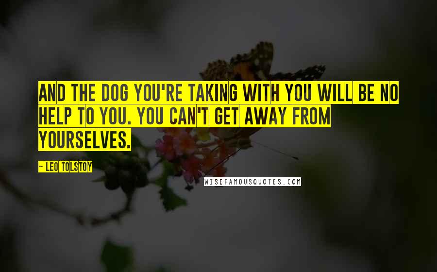 Leo Tolstoy Quotes: And the dog you're taking with you will be no help to you. You can't get away from yourselves.