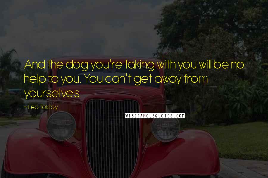 Leo Tolstoy Quotes: And the dog you're taking with you will be no help to you. You can't get away from yourselves.
