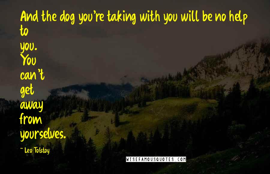 Leo Tolstoy Quotes: And the dog you're taking with you will be no help to you. You can't get away from yourselves.