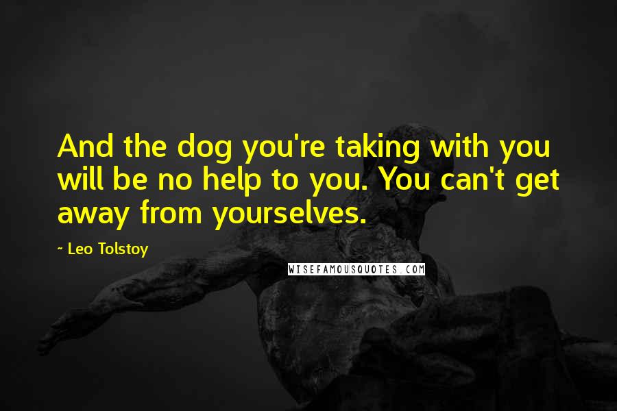 Leo Tolstoy Quotes: And the dog you're taking with you will be no help to you. You can't get away from yourselves.