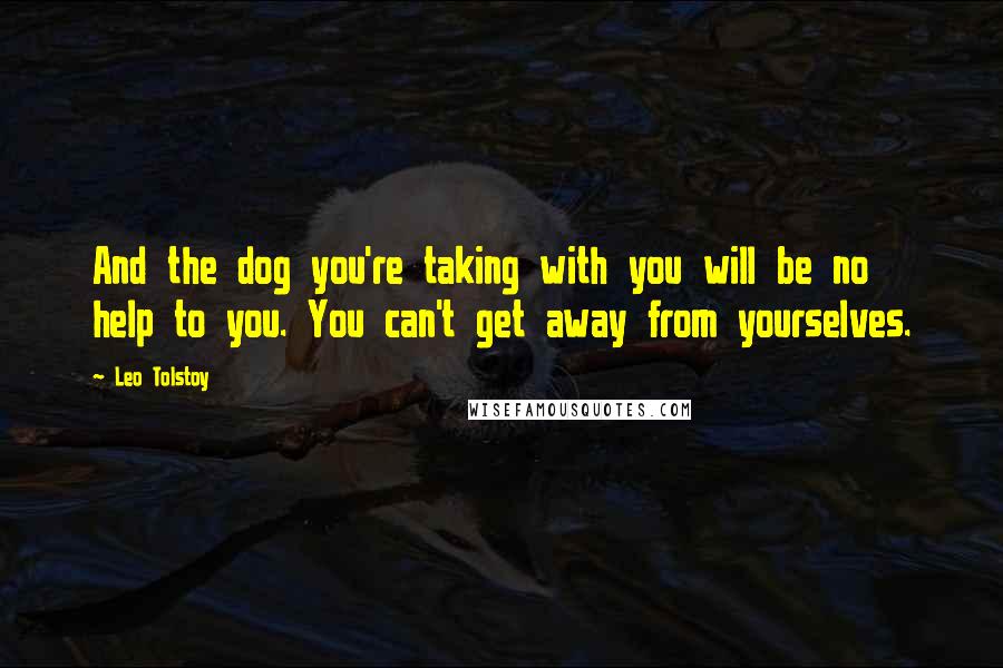 Leo Tolstoy Quotes: And the dog you're taking with you will be no help to you. You can't get away from yourselves.