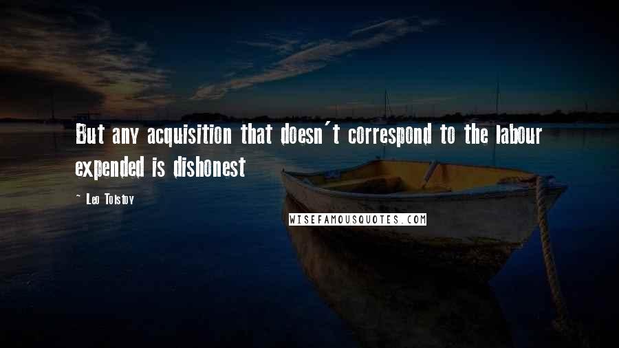 Leo Tolstoy Quotes: But any acquisition that doesn't correspond to the labour expended is dishonest