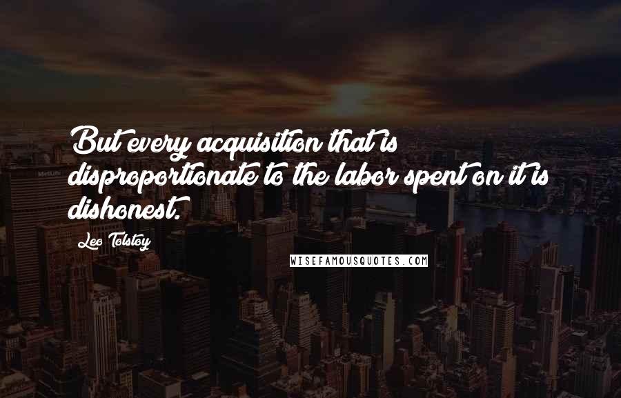 Leo Tolstoy Quotes: But every acquisition that is disproportionate to the labor spent on it is dishonest.