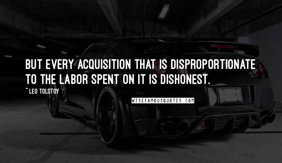 Leo Tolstoy Quotes: But every acquisition that is disproportionate to the labor spent on it is dishonest.