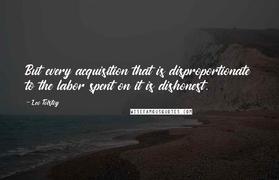 Leo Tolstoy Quotes: But every acquisition that is disproportionate to the labor spent on it is dishonest.